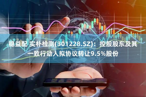 稳益配 实朴检测(301228.SZ)：控股股东及其一致行动人拟协议转让9.5%股份