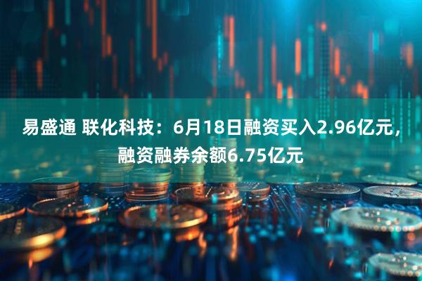 易盛通 联化科技：6月18日融资买入2.96亿元，融资融券余额6.75亿元